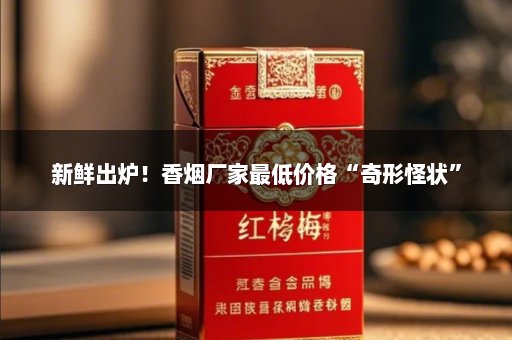 新鲜出炉！香烟厂家最低价格“奇形怪状”
